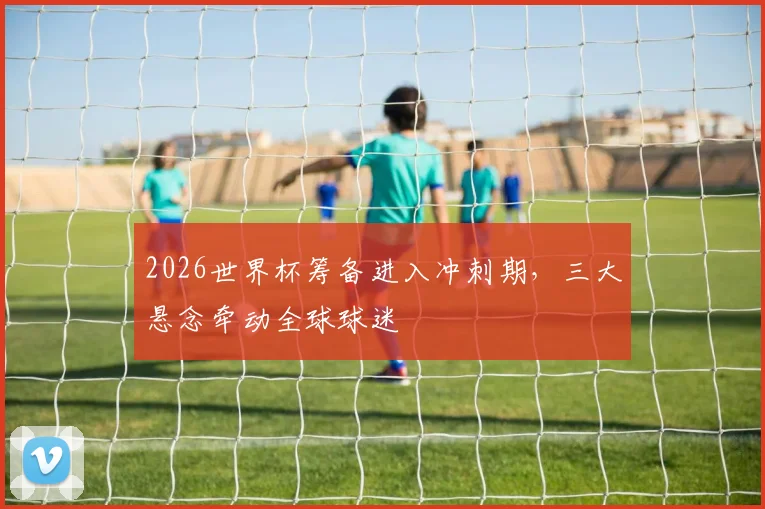 2026世界杯筹备进入冲刺期,三大悬念牵动全球球迷
