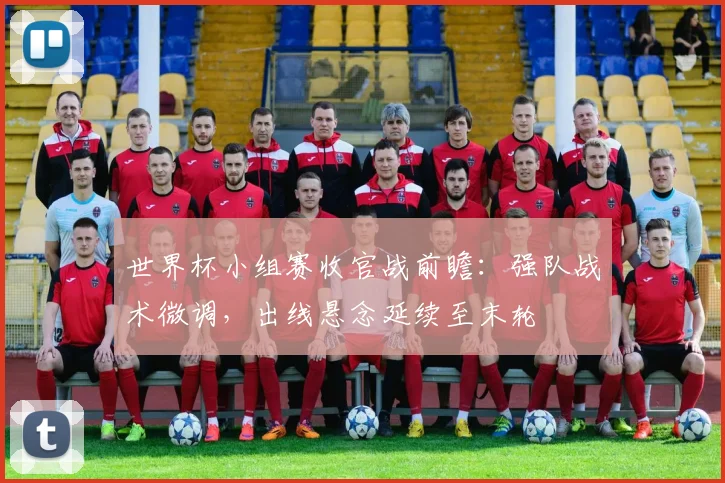 世界杯小组赛收官战前瞻:强队战术微调,出线悬念延续至末轮